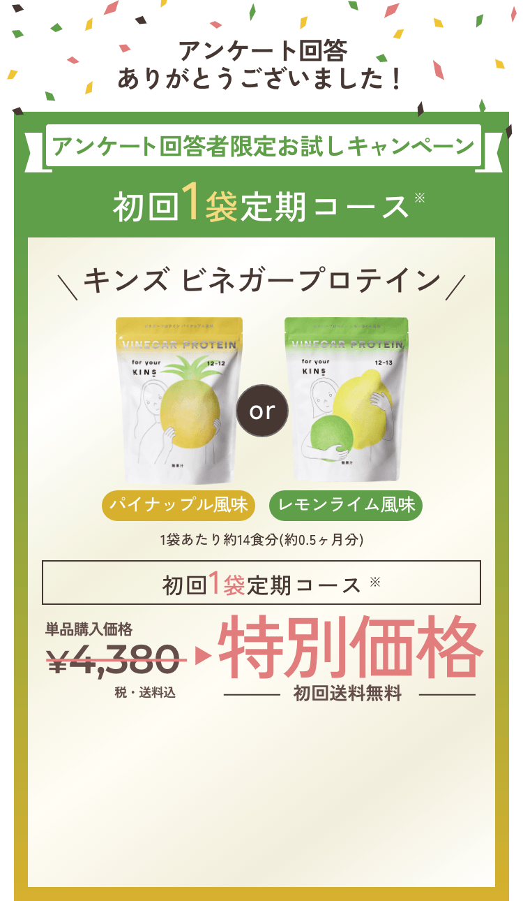 アンケート回答ありがとうございました！アンケート回答者限定お試しキャンペーン 初回1袋定期コース※キンズビネガープロテイン パイナップル風味orレモンライム風味 1袋あたり約14食分（約0.5ヶ月分）初回1袋定期コース※ 単品購入価格4,380円(税込)が特別価格初回送料無料
